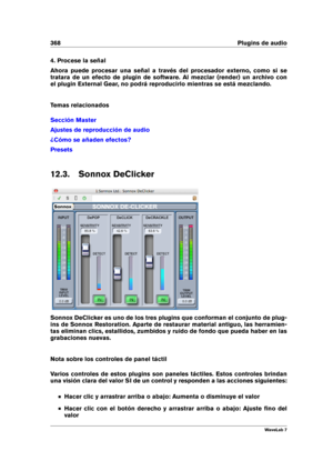 Page 382368 Plugins de audio
4. Procese la señal
Ahora puede procesar una señal a través del procesador externo, como si se
tratara de un efecto de plugin de software. Al mezclar (render) un archivo con
el plugin External Gear, no podrá reproducirlo mientras se está mezclando.
Temas relacionados
Sección Master
Ajustes de reproducción de audio
¿Cómo se añaden efectos?
Presets
12.3. Sonnox DeClicker
Sonnox DeClicker es uno de los tres plugins que conforman el conjunto de plug-
ins de Sonnox Restoration. Aparte de...