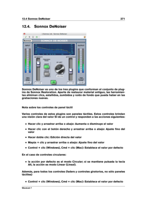 Page 38512.4 Sonnox DeNoiser 371
12.4. Sonnox DeNoiser
Sonnox DeNoiser es uno de los tres plugins que conforman el conjunto de plug-
ins de Sonnox Restoration. Aparte de restaurar material antiguo, las herramien-
tas eliminan clics, estallidos, zumbidos y ruido de fondo que pueda haber en las
grabaciones nuevas.
Nota sobre los controles de panel táctil
Varios controles de estos plugins son paneles táctiles. Estos controles brindan
una visión clara del valor SI de un control y responden a las acciones...