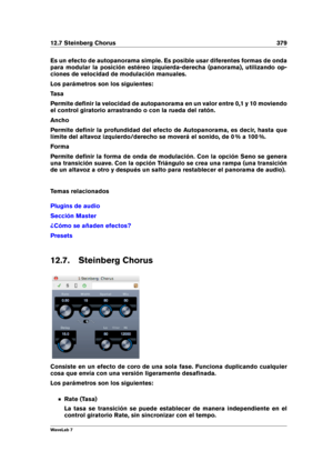 Page 39312.7 Steinberg Chorus 379
Es un efecto de autopanorama simple. Es posible usar diferentes formas de onda
para modular la posición estéreo izquierda-derecha (panorama), utilizando op-
ciones de velocidad de modulación manuales.
Los parámetros son los siguientes:
Tasa
Permite deﬁnir la velocidad de autopanorama en un valor entre 0,1 y 10 moviendo
el control giratorio arrastrando o con la rueda del ratón.
Ancho
Permite deﬁnir la profundidad del efecto de Autopanorama, es decir, hasta que
límite del altavoz...