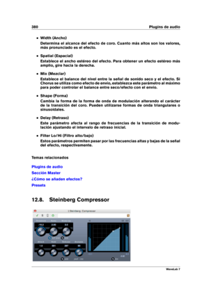 Page 394380 Plugins de audio
Width (Ancho)
Determina el alcance del efecto de coro. Cuanto más altos son los valores,
más pronunciado es el efecto.
Spatial (Espacial)
Establece el ancho estéreo del efecto. Para obtener un efecto estéreo más
amplio, gire hacia la derecha.
Mix (Mezclar)
Establece el balance del nivel entre la señal de sonido seco y el efecto. Si
Chorus se utiliza como efecto de envío, establezca este parámetro al máximo
para poder controlar el balance entre seco/efecto con el envío.
Shape (Forma)...