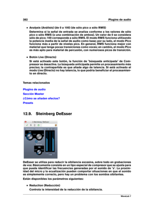 Page 396382 Plugins de audio
Analysis (Análisis) (de 0 a 100) (de sólo pico a sólo RMS)
Determina si la señal de entrada se analiza conforme a los valores de sólo
pico o sólo RMS (o una combinación de ambos). Un valor de 0 se considera
sólo de pico; 100 corresponde a sólo RMS. El modo RMS funciona utilizando
la potencia media de la señal de audio como base; por su lado, el modo Pico
funciona más a partir de niveles pico. En general, RMS funciona mejor con
material que tenga pocas transiciones como voces; en...