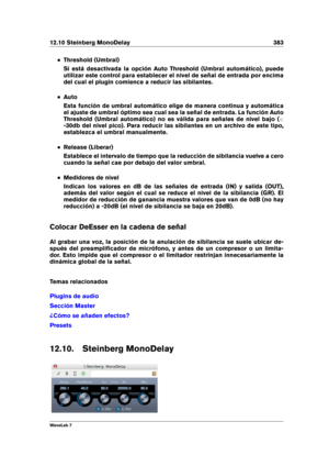 Page 39712.10 Steinberg MonoDelay 383
Threshold (Umbral)
Si está desactivada la opción Auto Threshold (Umbral automático), puede
utilizar este control para establecer el nivel de señal de entrada por encima
del cual el plugin comience a reducir las sibilantes.
Auto
Esta función de umbral automático elige de manera continua y automática
el ajuste de umbral óptimo sea cual sea la señal de entrada. La función Auto
Threshold (Umbral automático) no es válida para señales de nivel bajo ( <
-30db del nivel pico). Para...