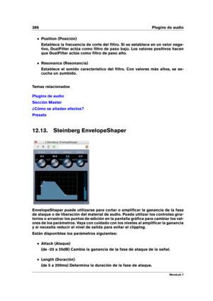 Page 400386 Plugins de audio
Position (Posición)
Establece la frecuencia de corte del ﬁltro. Si se establece en un valor nega-
tivo, DualFilter actúa como ﬁltro de paso bajo. Los valores positivos hacen
que DualFilter actúe como ﬁltro de paso alto.
Resonance (Resonancia)
Establece el sonido característico del ﬁltro. Con valores más altos, se es-
cucha un zumbido.
Temas relacionados
Plugins de audio
Sección Master
¿Cómo se añaden efectos?
Presets
12.13. Steinberg EnvelopeShaper
EnvelopeShaper puede utilizarse...