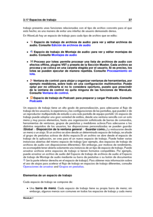 Page 413.17 Espacios de trabajo 27
trabajo presenta unas funciones relacionadas con el tipo de archivo concreto para el que
está hecho; es una manera de evitar una interfaz de usuario demasiado densa.
En WaveLab hay un espacio de trabajo para cada tipo de archivo que se edita:
Espacio de trabajo de archivos de audio: para ver y editar archivos de
audio. Consulte
Edición de archivos de audio
Espacio de trabajo de Montaje de audio: para ver y editar montajes de
audio. Consulte
Montajes de audio
Proceso por lotes:...