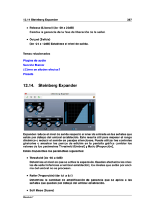 Page 40112.14 Steinberg Expander 387
Release (Liberar) (de -20 a 20dB)
Cambia la ganancia de la fase de liberación de la señal.
Output (Salida)
(de -24 a 12dB) Establece el nivel de salida.
Temas relacionados
Plugins de audio
Sección Master
¿Cómo se añaden efectos?
Presets
12.14. Steinberg Expander
Expander reduce el nivel de salida respecto al nivel de entrada en las señales que
están por debajo del umbral establecido. Esto resulta útil para mejorar el rango
dinámico o reducir el sonido en pasajes silenciosos....