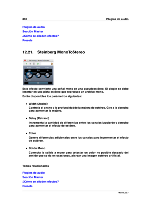 Page 410396 Plugins de audio
Plugins de audio
Sección Master
¿Cómo se añaden efectos?
Presets
12.21. Steinberg MonoToStereo
Este efecto convierte una señal mono en una pseudoestéreo. El plugin se debe
insertar en una pista estéreo que reproduce un archivo mono.
Están disponibles los parámetros siguientes:
Width (Ancho)
Controla el ancho o la profundidad de la mejora de estéreo. Gire a la derecha
para aumentar la mejora.
Delay (Retraso)
Incrementa la cantidad de diferencias entre los canales izquierdo y derecho...