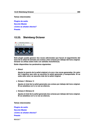 Page 41312.23 Steinberg Octaver 399
Temas relacionados
Plugins de audio
Sección Master
¿Cómo se añaden efectos?
Presets
12.23. Steinberg Octaver
Este plugin puede generar dos voces adicionales que hacen el seguimiento del
tono de la señal de entrada una octava y dos octavas por debajo del tono original.
Octaver se utiliza sobre todo con señales monofónicas.
Están disponibles los parámetros siguientes:
Direct
Ajusta la mezcla de la señal original y la voz o las voces generadas. Un valor
de 0 signiﬁca que sólo se...