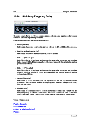 Page 414400 Plugins de audio
12.24. Steinberg Pingpong Delay
Consiste en un efecto de retraso en estéreo que alterna cada repetición de retraso
entre los canales izquierdo y derecho.
Están disponibles los parámetros siguientes:
Delay (Retraso)
Establece el valor de nota básica para el retraso de 0,1 a 5.000 millisegundos.
Feedback (Realimentación)
Establece el número de repeticiones para el retraso.
Filter Lo (Filtro bajo)
Este ﬁltro afecta al bucle de realimentación y permite pasar por frecuencias
bajas hasta...