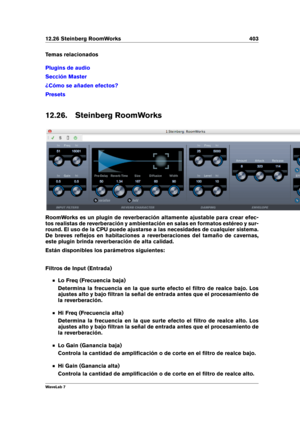 Page 41712.26 Steinberg RoomWorks 403
Temas relacionados
Plugins de audio
Sección Master
¿Cómo se añaden efectos?
Presets
12.26. Steinberg RoomWorks
RoomWorks es un plugin de reverberación altamente ajustable para crear efec-
tos realistas de reverberación y ambientación en salas en formatos estéreo y sur-
round. El uso de la CPU puede ajustarse a las necesidades de cualquier sistema.
De breves reﬂejos en habitaciones a reverberaciones del tamaño de cavernas,
este plugin brinda reverberación de alta calidad....