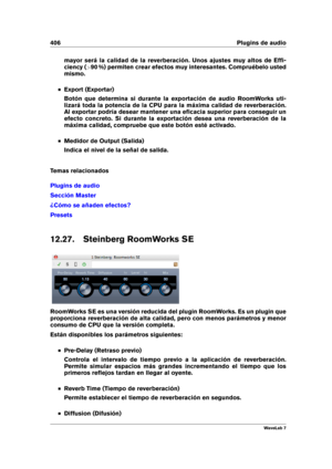 Page 420406 Plugins de audio
mayor será la calidad de la reverberación. Unos ajustes muy altos de Efﬁ-
ciency ( >90 %) permiten crear efectos muy interesantes. Compruébelo usted
mismo.
Export (Exportar)
Botón que determina si durante la exportación de audio RoomWorks uti-
lizará toda la potencia de la CPU para la máxima calidad de reverberación.
Al exportar podría desear mantener una eﬁcacia superior para conseguir un
efecto concreto. Si durante la exportación desea una reverberación de la
máxima calidad,...