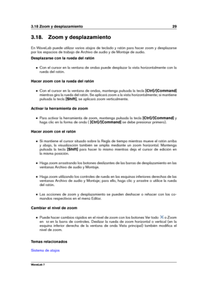 Page 433.18 Zoom y desplazamiento 29
3.18. Zoom y desplazamiento
En WaveLab puede utilizar varios atajos de teclado y ratón para hacer zoom y desplazarse
por los espacios de trabajo de Archivo de audio y de Montaje de audio.
Desplazarse con la rueda del ratón
Con el cursor en la ventana de ondas puede desplazar la vista horizontalmente con la
rueda del ratón.
Hacer zoom con la rueda del ratón
Con el cursor en la ventana de ondas, mantenga pulsada la tecla [Ctrl]/[Command]
mientras gira la rueda del ratón. Se...