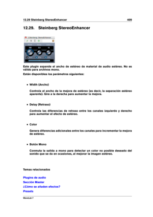 Page 42312.29 Steinberg StereoEnhancer 409
12.29. Steinberg StereoEnhancer
Este plugin expande el ancho de estéreo de material de audio estéreo. No es
válido para archivos mono.
Están disponibles los parámetros siguientes:
Width (Ancho)
Controla el ancho de la mejora de estéreo (es decir, la separación estéreo
aparente). Gire a la derecha para aumentar la mejora.
Delay (Retraso)
Controla las diferencias de retraso entre los canales izquierdo y derecho
para aumentar el efecto de estéreo.
Color
Genera diferencias...