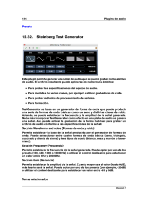 Page 428414 Plugins de audio
Presets
12.32. Steinberg Test Generator
Este plugin permite generar una señal de audio que se puede grabar como archivo
de audio. El archivo resultante puede aplicarse en numerosos ámbitos:
Para probar las especiﬁcaciones del equipo de audio.
Para medidas de varias clases, por ejemplo calibrar grabadoras de cinta.
Para probar métodos de procesamiento de señales.
Para formación.
TestGenerator se basa en un generador de forma de onda que puede producir
una serie de formas de onda...