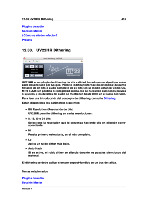 Page 42912.33 UV22HR Dithering 415
Plugins de audio
Sección Master
¿Cómo se añaden efectos?
Presets
12.33. UV22HR Dithering
UV22HR es un plugin de dithering de alta calidad, basado en un algoritmo avan-
zado desarrollado por Apogee. Permite codiﬁcar información extendida (de punto
ﬂotante de 32 bits o audio completo de 24 bits) en un medio estándar como CD,
MP3 o AAC sin pérdida de integridad sónica. No se necesitan audiciones previas
ni ajustes, y los detalles del audio se mantienen hasta 30dB en el suelo del...