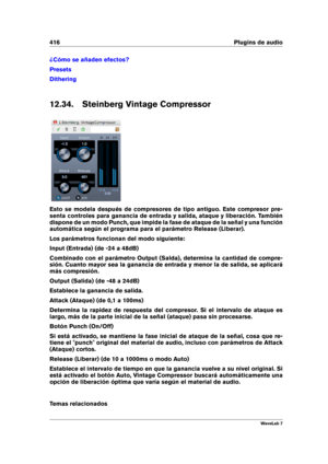 Page 430416 Plugins de audio
¿Cómo se añaden efectos?
Presets
Dithering
12.34. Steinberg Vintage Compressor
Esto se modela después de compresores de tipo antiguo. Este compresor pre-
senta controles para ganancia de entrada y salida, ataque y liberación. También
dispone de un modo Punch, que impide la fase de ataque de la señal y una función
automática según el programa para el parámetro Release (Liberar).
Los parámetros funcionan del modo siguiente:
Input (Entrada) (de -24 a 48dB)
Combinado con el parámetro...