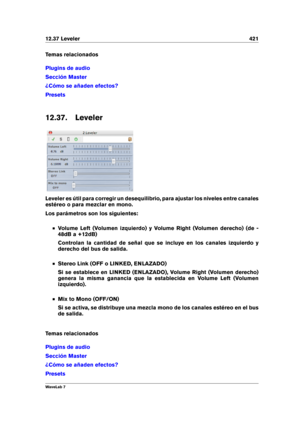 Page 43512.37 Leveler 421
Temas relacionados
Plugins de audio
Sección Master
¿Cómo se añaden efectos?
Presets
12.37. Leveler
Leveler es útil para corregir un desequilibrio, para ajustar los niveles entre canales
estéreo o para mezclar en mono.
Los parámetros son los siguientes:
Volume Left (Volumen izquierdo) y Volume Right (Volumen derecho) (de -
48dB a +12dB)
Controlan la cantidad de señal que se incluye en los canales izquierdo y
derecho del bus de salida.
Stereo Link (OFF o LINKED, ENLAZADO)
Si se establece...