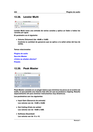 Page 436422 Plugins de audio
12.38. Leveler Multi
Leveler Multi toma una entrada de varios canales y aplica un fader a todos los
canales por igual.
El parámetro es el siguiente:
Volume (Volumen) (de -48dB a 12dB)
Controla la cantidad de ganancia que se aplica a la señal antes del bus de
salida.
Temas relacionados
Plugins de audio
Sección Master
¿Cómo se añaden efectos?
Presets
12.39. Peak Master
Peak Master consiste en un plugin básico que minimiza los picos en el archivo de
audio, lo que permite una mezcla más...