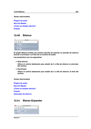 Page 43712.40 Silence 423
Temas relacionados
Plugins de audio
Sección Master
¿Cómo se añaden efectos?
Presets
12.40. Silence
El plugin Silence brinda una manera sencilla de inyectar un periodo de silencio
preciso al principio o al ﬁnal de un archivo de audio.
Los parámetros son los siguientes:
Start (Inicio)
Utilice el control deslizante para añadir de 0 a 60s de silencio al principio
del archivo.
End (Final)
Utilice el control deslizante para añadir de 0 a 60s de silencio al ﬁnal del
archivo.
Temas...