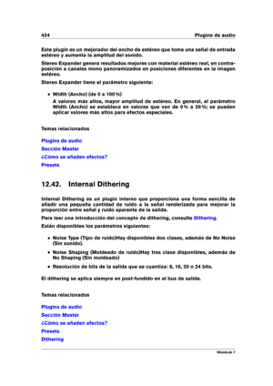 Page 438424 Plugins de audio
Este plugin es un mejorador del ancho de estéreo que toma una señal de entrada
estéreo y aumenta la amplitud del sonido.
Stereo Expander genera resultados mejores con material estéreo real, en contra-
posición a canales mono panoramizados en posiciones diferentes en la imagen
estéreo.
Stereo Expander tiene el parámetro siguiente:
Width (Ancho) (de 0 a 100 %)
A valores más altos, mayor amplitud de estéreo. En general, el parámetro
Width (Ancho) se establece en valores que van de 0 % a...