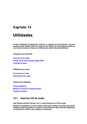Page 439Cap tulo 13
Utilidades
El menú Utilidades de WaveLab contiene un conjunto de herramientas a las que
puede acceder desde todos los espacios de trabajo. En esta página puede ver
una lista de enlaces a temas con información sobre estas herramientas.
Utilidades para CD/DVD:
Importar CD de audio
Grabar CD de audio desde Imagen DDP
CD/DVD de datos
Utilidades para lotes:
Conversión por lotes
Renombrado por lotes
Ventanas de utilidades:
Ventana Registro
Monitor de tareas en segundo plano
Código de tiempo
13.1....