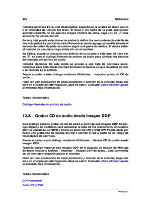 Page 440426 Utilidades
Pestaña Acciones En la lista desplegable, especiﬁque la unidad de disco óptico
y la velocidad de lectura del disco. El título y los datos de la pista aparecerán
automáticamente. Si no aparece ningún nombre de pista, haga clic en
para
actualizar la lectura del CD.
En esta lista puede seleccionar las pistas (o deﬁnir los puntos de inicio y de ﬁn de
una sola pista). La opción de menú Renombrar pistas agrega automáticamente el
número de orden de pista al nombre según una gama de estilos. Si...