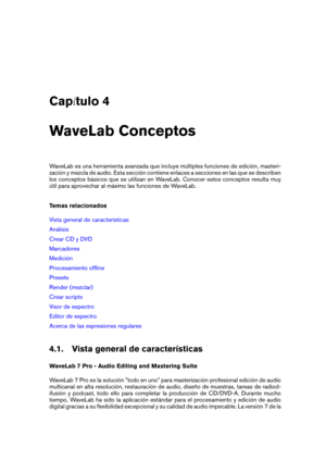 Page 45Cap tulo 4
WaveLab Conceptos
WaveLab es una herramienta avanzada que incluye múltiples funciones de edición, masteri-
zación y mezcla de audio. Esta sección contiene enlaces a secciones en las que se describen
los conceptos básicos que se utilizan en WaveLab. Conocer estos conceptos resulta muy
útil para aprovechar al máximo las funciones de WaveLab.
Temas relacionados
Vista general de características
Análisis
Crear CD y DVD
Marcadores
Medición
Procesamiento ofﬂine
Presets
Render (mezclar)
Crear...