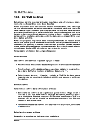 Page 44113.3 CD/DVD de datos 427
13.3. CD/DVD de datos
Este diálogo permite organizar archivos y carpetas en una estructura que poste-
riormente puede escribirse como disco de datos.
Puede preparar un disco para distintos tipos de medios (CD-DA, DVD o Blu-ray).
La lista de dispositivos de medios muestra la cantidad de datos que cabrán en
cada clase de disco. A medida que añade archivos, un indicador en la izquierda
y una visualización de texto en la parte inferior muestran la cantidad que se ha
llenado el disco...