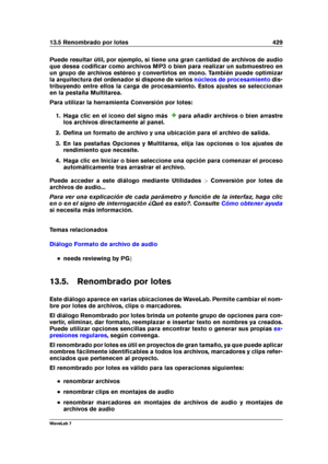 Page 44313.5 Renombrado por lotes 429
Puede resultar útil, por ejemplo, si tiene una gran cantidad de archivos de audio
que desea codiﬁcar como archivos MP3 o bien para realizar un submuestreo en
un grupo de archivos estéreo y convertirlos en mono. También puede optimizar
la arquitectura del ordenador si dispone de varios
núcleos de procesamiento dis-
tribuyendo entre ellos la carga de procesamiento. Estos ajustes se seleccionan
en la pestaña Multitarea.
Para utilizar la herramienta Conversión por lotes:
1. Haga...