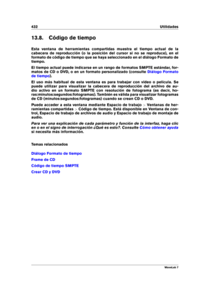 Page 446432 Utilidades
13.8. Código de tiempo
Esta ventana de herramientas compartidas muestra el tiempo actual de la
cabecera de reproducción (o la posición del cursor si no se reproduce), en el
formato de código de tiempo que se haya seleccionado en el diálogo Formato de
tiempo.
El tiempo actual puede indicarse en un rango de formatos SMPTE estándar, for-
matos de CD o DVD, o en un formato personalizado (consulte
Diálogo Formato
de tiempo
).
El uso más habitual de esta ventana es para trabajar con vídeo o...