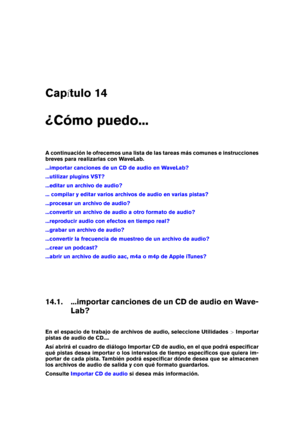 Page 447Cap tulo 14
¿Cómo puedo...
A continuación le ofrecemos una lista de las tareas más comunes e instrucciones
breves para realizarlas con WaveLab.
...importar canciones de un CD de audio en WaveLab?
...utilizar plugins VST?
...editar un archivo de audio?
... compilar y editar varios archivos de audio en varias pistas?
...procesar un archivo de audio?
...convertir un archivo de audio a otro formato de audio?
...reproducir audio con efectos en tiempo real?
...grabar un archivo de audio?
...convertir la...
