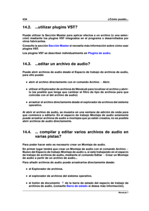 Page 448434 ¿Cómo puedo...
14.2. ...utilizar plugins VST?
Puede utilizar la Sección Master para aplicar efectos a un archivo (o una selec-
ción) mediante los plugins VST integrados en el programa o desarrollados por
otros fabricantes.
Consulte la sección
Sección Master si necesita más información sobre cómo usar
plugins VST.
Los plugins VST se describen individualmente en
Plugins de audio .
14.3. ...editar un archivo de audio?
Puede abrir archivos de audio desde el Espacio de trabajo de archivos de audio,
para...