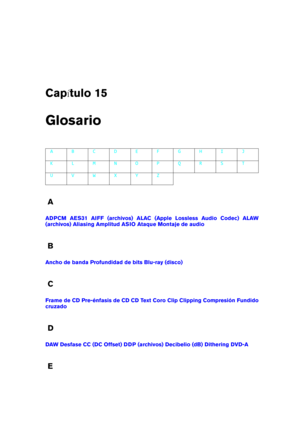 Page 453Cap tulo 15
Glosario
A B C D E F G H I J
K L M N O P Q R S T
U V W X Y Z
A
ADPCM AES31 AIFF (archivos) ALAC (Apple Lossless Audio Codec) ALAW
(archivos)
Aliasing Amplitud ASIO Ataque Montaje de audio
B
Ancho de banda Profundidad de bits Blu-ray (disco)
C
Frame de CD Pre-énfasis de CD CD Text Coro Clip Clipping Compresión Fundido
cruzado
D
DAW Desfase CC (DC Offset) DDP (archivos) Decibelio (dB) Dithering DVD-A
E 