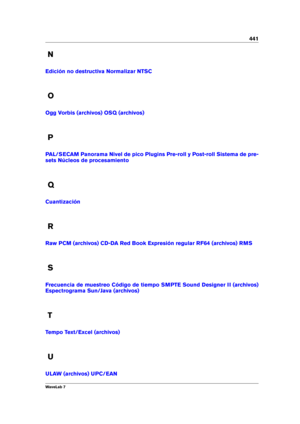 Page 455441
N
Edición no destructiva Normalizar NTSC
O
Ogg Vorbis (archivos) OSQ (archivos)
P
PAL/SECAM Panorama Nivel de pico Plugins Pre-roll y Post-roll Sistema de pre-
sets
Núcleos de procesamiento
Q
Cuantización
R
Raw PCM (archivos) CD-DA Red Book Expresión regular RF64 (archivos) RMS
S
Frecuencia de muestreo Código de tiempo SMPTE Sound Designer II (archivos)
Espectrograma Sun/Java (archivos)
T
Tempo Text/Excel (archivos)
U
ULAW (archivos) UPC/EAN
WaveLab 7 