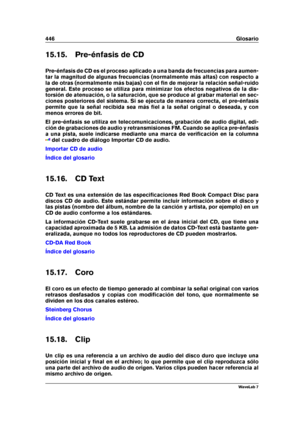 Page 460446 Glosario
15.15. Pre-énfasis de CD
Pre-énfasis de CD es el proceso aplicado a una banda de frecuencias para aumen-
tar la magnitud de algunas frecuencias (normalmente más altas) con respecto a
la de otras (normalmente más bajas) con el ﬁn de mejorar la relación señal-ruido
general. Este proceso se utiliza para minimizar los efectos negativos de la dis-
torsión de atenuación, o la saturación, que se produce al grabar material en sec-
ciones posteriores del sistema. Si se ejecuta de manera correcta, el...