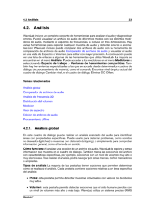 Page 474.2 Análisis 33
4.2. Análisis
WaveLab incluye un completo conjunto de herramientas para analizar el audio y diagnosticar
errores. Puede visualizar un archivo de audio de diferentes modos con los distintos medi-
dores de audio, mediante el espectro de frecuencias, o incluso en tres dimensiones. Hay
varias herramientas para explorar cualquier muestra de audio y detectar errores o anoma-
lías.Con WaveLab incluso puede comparar dos archivos de audio con la herramienta de
comparación de archivos de audio...
