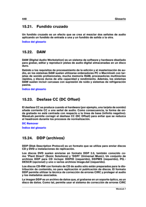 Page 462448 Glosario
15.21. Fundido cruzado
Un fundido cruzado es un efecto que se crea al mezclar dos señales de audio
aplicando un fundido de entrada a una y un fundido de salida a la otra.
Índice del glosario
15.22. DAW
DAW (Digital Audio Workstation) es un sistema de software y hardware diseñado
para grabar, editar y reproducir pistas de audio digital almacenadas en un disco
duro.
Debido a los requisitos de procesamiento de la edición y el masterización de au-
dio, en los sistemas DAW suelen utilizarse...