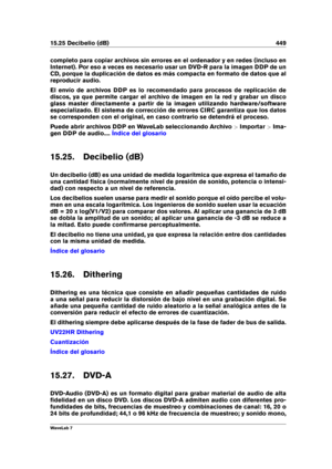 Page 46315.25 Decibelio (dB) 449
completo para copiar archivos sin errores en el ordenador y en redes (incluso en
Internet). Por eso a veces es necesario usar un DVD-R para la imagen DDP de un
CD, porque la duplicación de datos es más compacta en formato de datos que al
reproducir audio.
El envío de archivos DDP es lo recomendado para procesos de replicación de
discos, ya que permite cargar el archivo de imagen en la red y grabar un disco
glass master directamente a partir de la imagen utilizando...