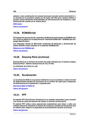Page 464450 Glosario
estéreo u otra combinación de canales Surround, incluido sonido envolvente 5.1.
La frecuencia de muestreo puede ser de hasta 192 kHz para canales estéreo y
pueden usarse diferentes profundidades de bit/frecuencias de muestreo y com-
binaciones de canales en un mismo disco.
DVD-Audio
Índice del glosario
15.28. ECMAScript
El lenguaje de secuencias de comandos de WaveLab está basado en ECMAScript,
tal y como se deﬁne en la especiﬁcación "Standard ECMA-262 - ECMAScript Lan-
guage...
