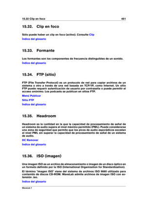 Page 46515.32 Clip en foco 451
15.32. Clip en foco
Sólo puede haber un clip en foco (activo). Consulte
Clip
Índice del glosario
15.33. Formante
Los formantes son los componentes de frecuencia distinguibles de un sonido.
Índice del glosario
15.34. FTP (sitio)
FTP (File Transfer Protocol) es un protocolo de red para copiar archivos de un
sistema a otro a través de una red basada en TCP/IP, como Internet. Un sitio
FTP puede requerir autenticación de usuario por contraseña o puede permitir el
acceso anónimo. Los...