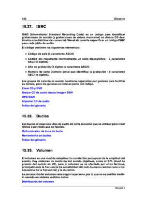 Page 466452 Glosario
15.37. ISRC
ISRC (International Standard Recording Code) es un código para identiﬁcar
grabaciones de sonido (y grabaciones de vídeos musicales) en discos CD des-
tinados a la distribución comercial. WaveLab permite especiﬁcar un código ISRC
para cada pista de audio.
El código contiene los siguientes elementos:
Código de país (2 caracteres ASCII)
Código del registrante (normalmente un sello discográﬁco - 3 caracteres
ASCII o dígitos)
Año de grabación (2 dígitos o caracteres ASCII)
Número de...