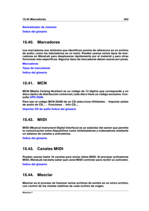 Page 46715.40 Marcadores 453
Normalizador de volumen
Índice del glosario
15.40. Marcadores
Los marcadores son símbolos que identiﬁcan puntos de referencia en un archivo
de audio, como los tabuladores en un texto. Pueden usarse varios tipos de mar-
cadores en WaveLab para desplazarse rápidamente por el material y para otras
funciones más especíﬁcas. Algunos tipos de marcadores deben usarse por pares.
Marcadores
Tipos de marcadores
Índice del glosario
15.41. MCN
MCN (Media Catalog Number) es un código de 13...