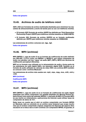 Page 468454 Glosario
Índice del glosario
15.45. Archivos de audio de teléfono móvil
3GP y 3G2 son formatos de archivo multimedia diseñados para minimizar los req-
uisitos de almacenamiento y ancho de banda para su uso con teléfonos móviles.
El formato 3GP (formato de archivo 3GPP) fue deﬁnido por Third Generation
Partnership Project (3GPP) para teléfonos móviles basados en GSM (UMTS).
El formato 3G2 (formato de archivo 3GPP2) es un formato multimedia
deﬁnido por 3GPP2 para teléfonos móviles basados en CDMA2000....