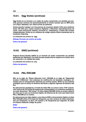 Page 470456 Glosario
15.51. Ogg Vorbis (archivos)
Ogg Vorbis es un formato y un códec de audio comprimido con pérdida que per-
mite generar archivos de aproximadamente el mismo tamaño que en MP3 pero
con mayor ﬁdelidad y sin restricciones de patentes.
Vorbis permite trabajar con frecuencias de muestreo desde 8 kHz para telefonía
hasta 192 kHz para copias maestras digitales y diferentes representaciones de
canal, como monoaural, estéreo, surround 5.1, ambisónico, o hasta 255 canales
independientes. Vorbis es un...