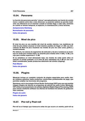 Page 47115.54 Panorama 457
15.54. Panorama
La función de panorama permite "colocar" perceptualmente una fuente de sonido
mono o estéreo entre dos o más altavoces. La posición estéreo se percibe medi-
ante una diferencia en el volumen cuando el sonido llega a cada oído, teniendo
en cuenta el retraso temporal, el espectro, la reverberación y otros factores.
Autopanorama Steinberg
Normalizador de panorama
Índice del glosario
15.55. Nivel de pico
El nivel de pico es una medida del nivel de sonido máximo. Los...