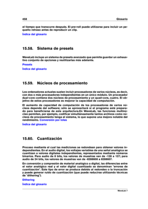 Page 472458 Glosario
el tiempo que transcurre después. El pre-roll puede utilizarse para incluir un pe-
queño retraso antes de reproducir un clip.
Índice del glosario
15.58. Sistema de presets
WaveLab incluye un sistema de presets avanzado que permite guardar un exhaus-
tivo conjunto de opciones y reutilizarlas más adelante.
Presets
Índice del glosario
15.59. Núcleos de procesamiento
Los ordenadores actuales suelen incluir procesadores de varios núcleos, es decir,
con dos o más procesadores independientes en un...