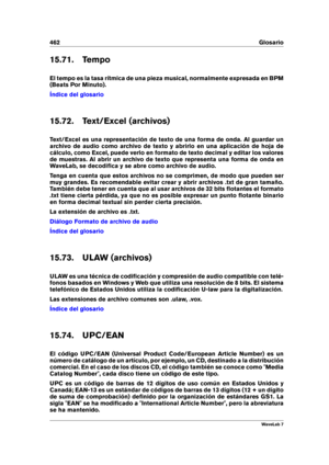 Page 476462 Glosario
15.71. Tempo
El tempo es la tasa rítmica de una pieza musical, normalmente expresada en BPM
(Beats Por Minuto).
Índice del glosario
15.72. Text/Excel (archivos)
Text/Excel es una representación de texto de una forma de onda. Al guardar un
archivo de audio como archivo de texto y abrirlo en una aplicación de hoja de
cálculo, como Excel, puede verlo en formato de texto decimal y editar los valores
de muestras. Al abrir un archivo de texto que representa una forma de onda en
WaveLab, se...