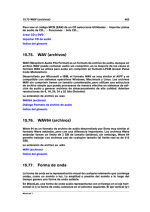 Page 47715.75 WAV (archivos) 463
Para leer el código MCN (EAN) de un CD seleccione Utilidades >Importar pistas
de audio de CD... >Funciones >Info CD....
Crear CD y DVD
Importar CD de audio
Índice del glosario
15.75. WAV (archivos)
WAV (Waveform Audio File Format) es un formato de archivo de audio. Aunque un
archivo WAV puede contener audio sin comprimir, en la mayoría de los casos el
formato WAV se utiliza para audio sin comprimir en formato LPCM (Linear Pulse
Code Modulation).
Desarrollado por Microsoft e IBM,...