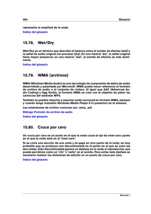 Page 478464 Glosario
representa la amplitud de la onda.
Índice del glosario
15.78. Wet/Dry
Wet/Dry es un término que describe el balance entre el sonido de efectos (wet) y
la señal de audio original sin procesar (dry). En una mezcla "dry", la señal original
tiene mayor presencia; en una mezcla "wet", el sonido de efectos es más domi-
nante.
Índice del glosario
15.79. WMA (archivos)
WMA (Windows Media Audio) es una tecnología de compresión de datos de audio
desarrollada y patentada por Microsoft....