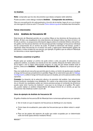 Page 494.2 Análisis 35
Nota : compruebe que los dos documentos que desea comparar estén abiertos.
Puede acceder a este diálogo mediante Análisis>Comparador de archivos... .
Para ver una explicación de cada parámetro y función de la interfaz, haga clic en o en el signo
de interrogación ¿Qué es esto?. Consulte
Cómo obtener ayuda si necesita más información.
Temas relacionados
4.2.3. Análisis de frecuencia 3D
Esta función de WaveLab permite ver un archivo Wave en los dominios de frecuencia y de
tiempo. Si bien una...