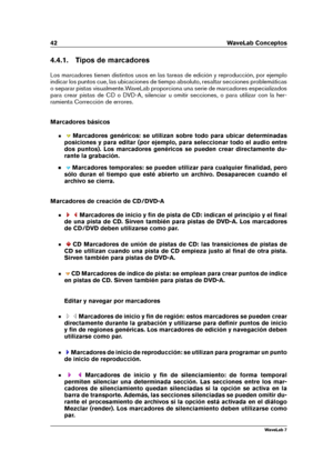 Page 5642 WaveLab Conceptos
4.4.1. Tipos de marcadores
Los marcadores tienen distintos usos en las tareas de edición y reproducción, por ejemplo
indicar los puntos cue, las ubicaciones de tiempo absoluto, resaltar secciones problemáticas
o separar pistas visualmente.WaveLab proporciona una serie de marcadores especializados
para crear pistas de CD o DVD-A, silenciar u omitir secciones, o para utilizar con la her-
ramienta Corrección de errores.
Marcadores básicos
Marcadores genéricos: se utilizan sobre todo...